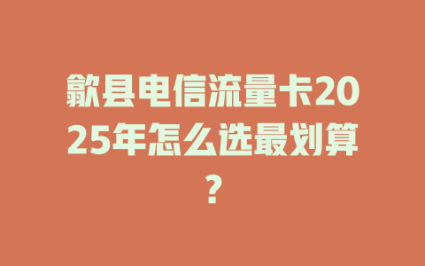 歙县电信流量卡2025年怎么选最划算？