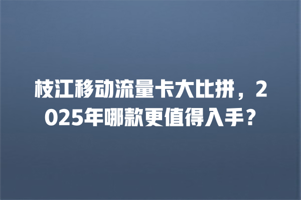枝江移动流量卡大比拼，2025年哪款更值得入手？