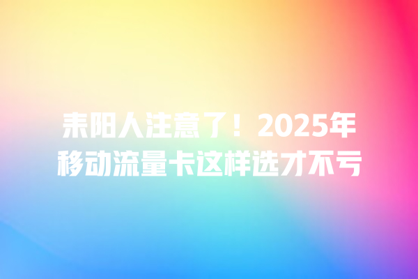 耒阳人注意了！2025年移动流量卡这样选才不亏