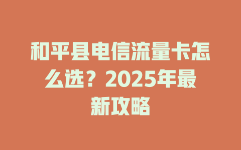和平县电信流量卡怎么选？2025年最新攻略