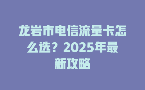 龙岩市电信流量卡怎么选？2025年最新攻略