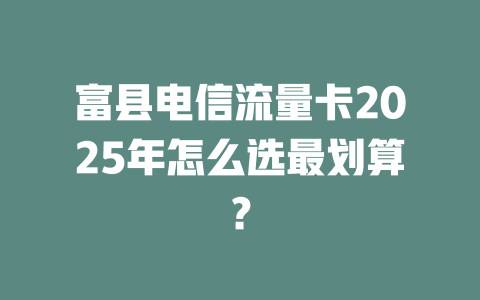 富县电信流量卡2025年怎么选最划算？