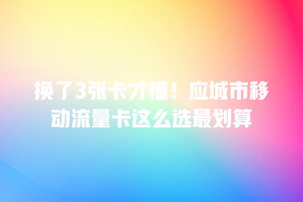 换了3张卡才懂！应城市移动流量卡这么选最划算