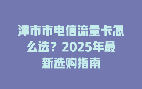 津市市电信流量卡怎么选？2025年最新选购指南