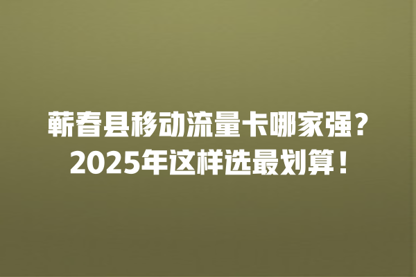 蕲春县移动流量卡哪家强？2025年这样选最划算！