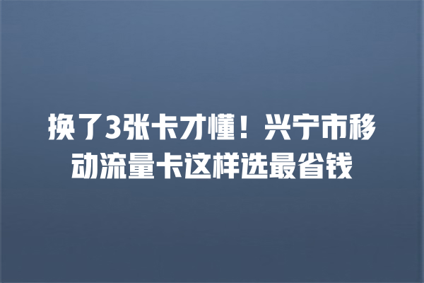 换了3张卡才懂！兴宁市移动流量卡这样选最省钱