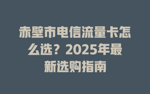 赤壁市电信流量卡怎么选？2025年最新选购指南