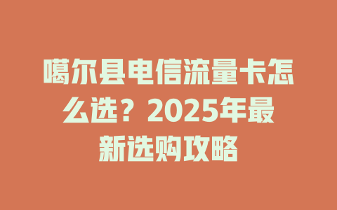噶尔县电信流量卡怎么选？2025年最新选购攻略