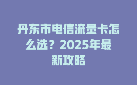 丹东市电信流量卡怎么选？2025年最新攻略