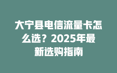 大宁县电信流量卡怎么选？2025年最新选购指南