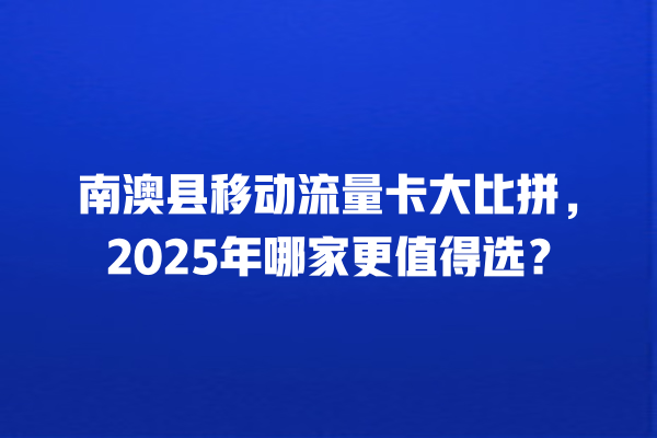 南澳县移动流量卡大比拼，2025年哪家更值得选？