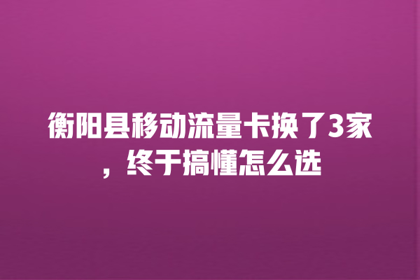 衡阳县移动流量卡换了3家，终于搞懂怎么选