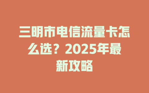 三明市电信流量卡怎么选？2025年最新攻略