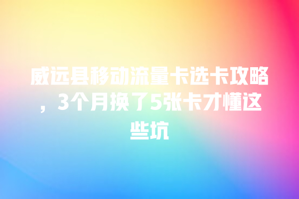 威远县移动流量卡选卡攻略，3个月换了5张卡才懂这些坑