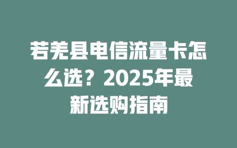 若羌县电信流量卡怎么选？2025年最新选购指南