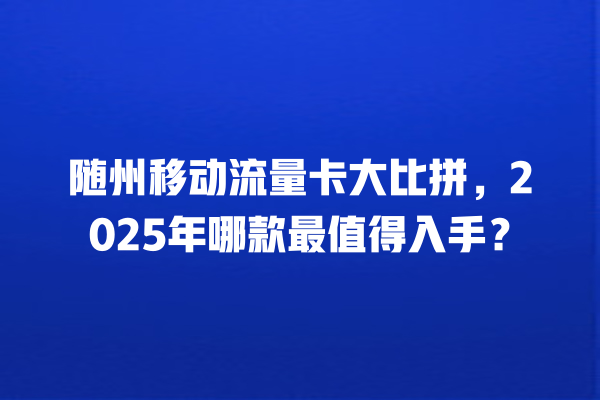 随州移动流量卡大比拼，2025年哪款最值得入手？