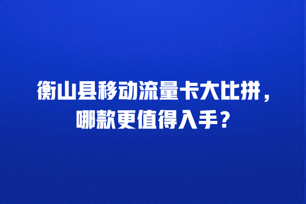 衡山县移动流量卡大比拼，哪款更值得入手？