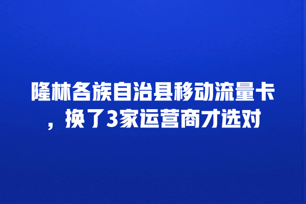 隆林各族自治县移动流量卡，换了3家运营商才选对