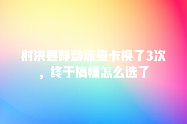射洪县移动流量卡换了3次，终于搞懂怎么选了