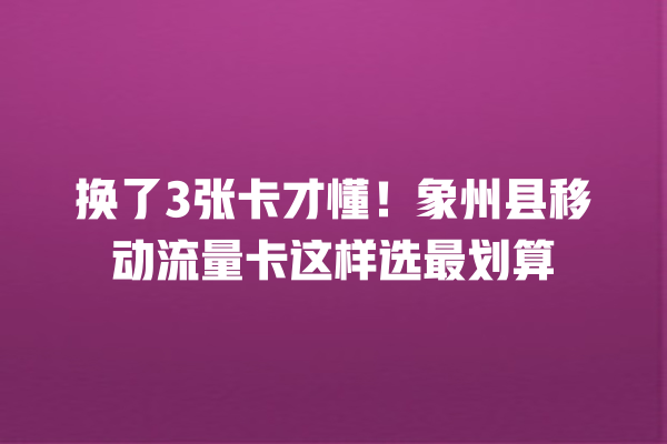 换了3张卡才懂！象州县移动流量卡这样选最划算