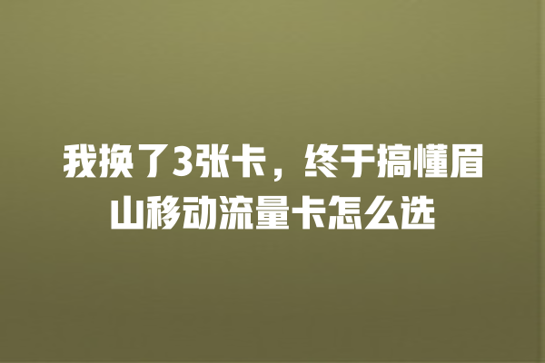 我换了3张卡，终于搞懂眉山移动流量卡怎么选