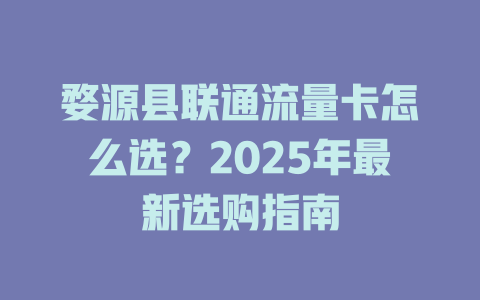 婺源县联通流量卡怎么选？2025年最新选购指南