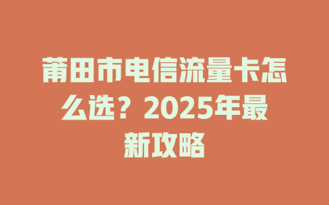 莆田市电信流量卡怎么选？2025年最新攻略