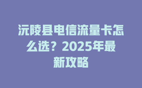 沅陵县电信流量卡怎么选？2025年最新攻略