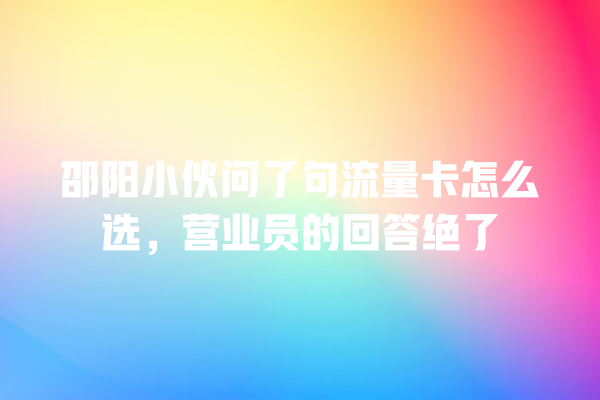 邵阳小伙问了句流量卡怎么选，营业员的回答绝了