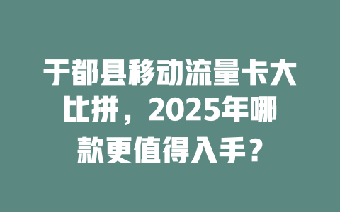 于都县移动流量卡大比拼，2025年哪款更值得入手？