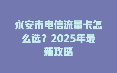 永安市电信流量卡怎么选？2025年最新攻略