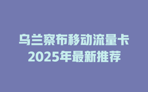 乌兰察布移动流量卡2025年最新推荐