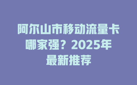 阿尔山市移动流量卡哪家强？2025年最新推荐