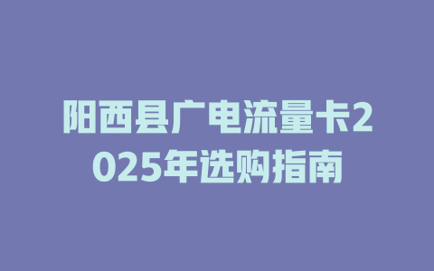 阳西县广电流量卡2025年选购指南