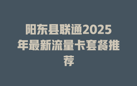 阳东县联通2025年最新流量卡套餐推荐