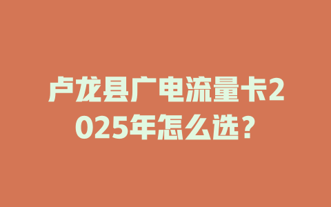 卢龙县广电流量卡2025年怎么选？