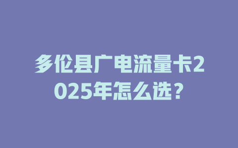 多伦县广电流量卡2025年怎么选？