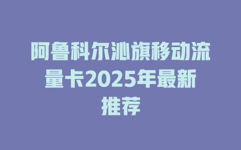 阿鲁科尔沁旗移动流量卡2025年最新推荐