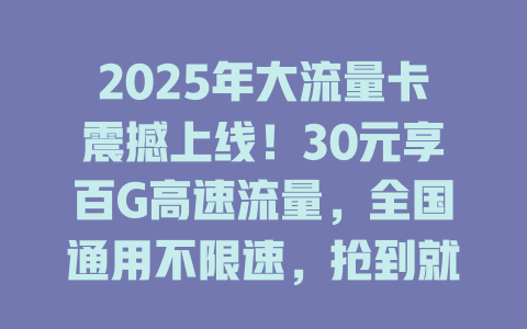 2025年大流量卡震撼上线！30元享百G高速流量，全国通用不限速，抢到就是赚到！