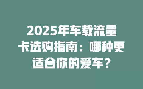 2025年车载流量卡选购指南：哪种更适合你的爱车？