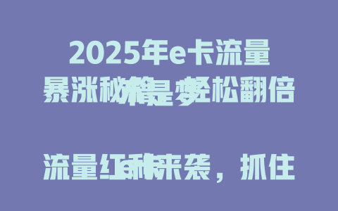 2025年e卡流量暴涨秘籍，轻松翻倍不是梦  

e卡流量红利来袭，抓住这波就赚了  

揭秘e卡流量暴增技巧，新手也能快速上手  

e卡流量这样玩，2025年稳赚不亏  

e卡流量新玩法，一天顶过去三天  

2025年e卡流量攻略，错过再等一年  

e卡流量翻倍技巧，简单三步就搞定  

e卡流量变现指南，2025年最新方法