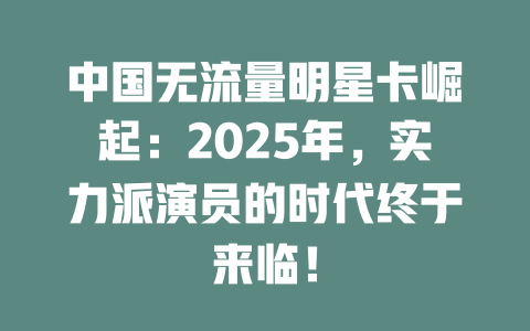 中国无流量明星卡崛起：2025年，实力派演员的时代终于来临！