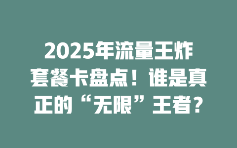 2025年流量王炸套餐卡盘点！谁是真正的“无限”王者？