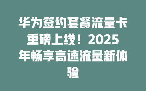 华为签约套餐流量卡重磅上线！2025年畅享高速流量新体验