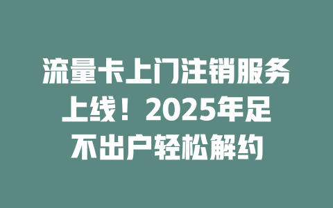 流量卡上门注销服务上线！2025年足不出户轻松解约