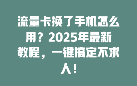 流量卡换了手机怎么用？2025年最新教程，一键搞定不求人！