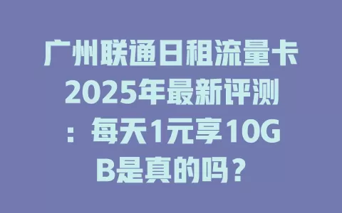 广州联通日租流量卡2025年最新评测：每天1元享10GB是真的吗？
