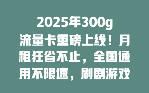 2025年300g流量卡重磅上线！月租狂省不止，全国通用不限速，刷剧游戏随心所欲