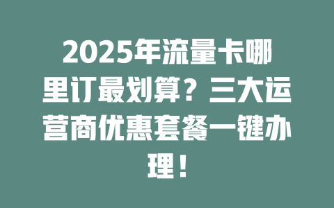2025年流量卡哪里订最划算？三大运营商优惠套餐一键办理！