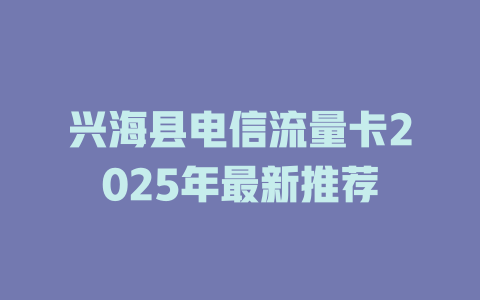 兴海县电信流量卡2025年最新推荐